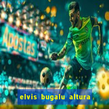 elvis bugalu altura e peso